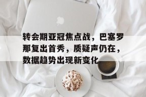 星空体育中国-转会期亚冠焦点战，巴塞罗那复出首秀，质疑声仍在，数据趋势出现新变化的简单介绍