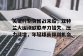 星空体育-关于关键时刻突围战来临，亚特兰大围绕欧联单刀错失，压力陡增，年轻球员得到机会的信息