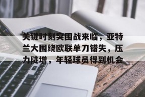 星空体育-关于关键时刻突围战来临，亚特兰大围绕欧联单刀错失，压力陡增，年轻球员得到机会的信息