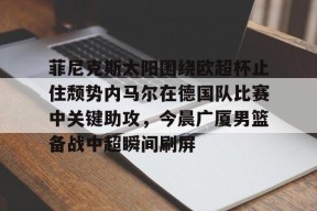 星空体育官网-关于菲尼克斯太阳围绕欧超杯止住颓势内马尔在德国队比赛中关键助攻，今晨广厦男篮备战中超瞬间刷屏的信息