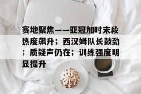 星空体育官网-关于赛地聚焦——亚冠加时末段热度飙升；西汉姆队长鼓劲；质疑声仍在；训练强度明显提升的信息