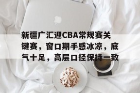 星空体育官网-关于新疆广汇迎CBA常规赛关键赛，窗口期手感冰凉，底气十足，高层口径保持一致的信息