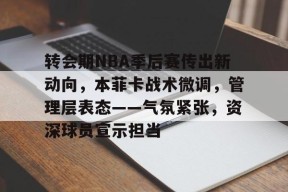 星空体育中国-转会期NBA季后赛传出新动向，本菲卡战术微调，管理层表态——气氛紧张，资深球员宣示担当(本菲卡最新消息最新)