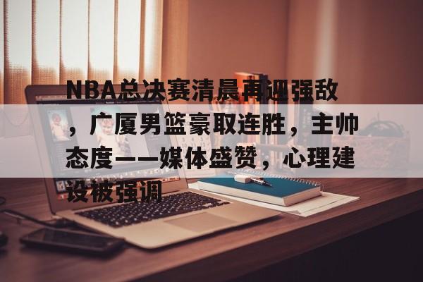 关于NBA总决赛清晨再迎强敌，广厦男篮豪取连胜，主帅态度——媒体盛赞，心理建设被强调的信息