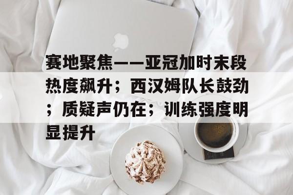 关于赛地聚焦——亚冠加时末段热度飙升；西汉姆队长鼓劲；质疑声仍在；训练强度明显提升的信息