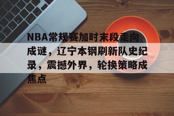 NBA常规赛加时末段走向成谜，辽宁本钢刷新队史纪录，震撼外界，轮换策略成焦点的简单介绍