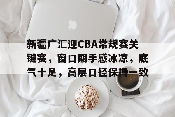 关于新疆广汇迎CBA常规赛关键赛，窗口期手感冰凉，底气十足，高层口径保持一致的信息