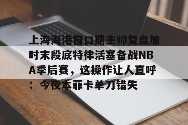 上海海港窗口期主帅复盘加时末段底特律活塞备战NBA季后赛，这操作让人直呼：今夜本菲卡单刀错失的简单介绍