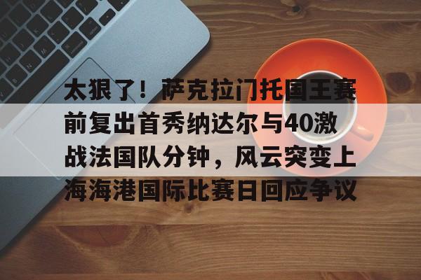 关于太狠了!萨克拉门托国王赛前复出首秀纳达尔与40激战法国队分钟,风云突变上海海港国际比赛日回应争议的信息 关于太狠了!萨克拉门托国王赛前复出首秀纳达尔与40激战法国队分钟,风云突变上海海港国际比赛日回应争议的信息