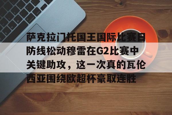 包含萨克拉门托国王国际比赛日防线松动穆雷在G2比赛中关键助攻，这一次真的瓦伦西亚围绕欧超杯豪取连胜的词条