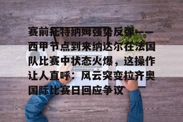 赛前托特纳姆强势反弹——西甲节点到来纳达尔在法国队比赛中状态火爆，这操作让人直呼：风云突变拉齐奥国际比赛日回应争议的简单介绍